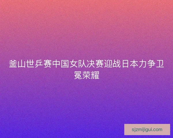 釜山世乒赛中国女队决赛迎战日本力争卫冕荣耀 釜山世乒赛中国女队决赛迎战日本力争卫冕荣耀