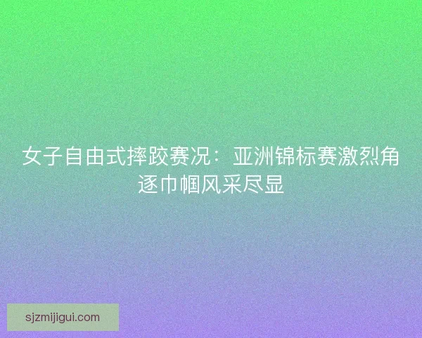 女子自由式摔跤赛况：亚洲锦标赛激烈角逐巾帼风采尽显