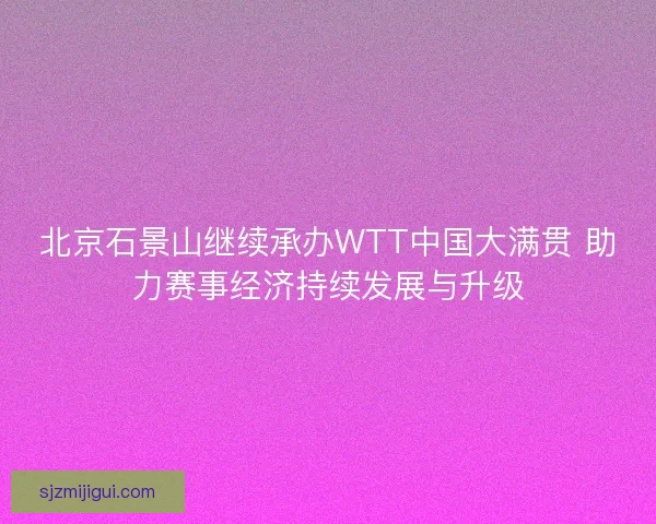 北京石景山继续承办WTT中国大满贯 助力赛事经济持续发展与升级