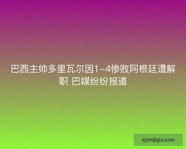 巴西主帅多里瓦尔因1-4惨败阿根廷遭解职 巴媒纷纷报道