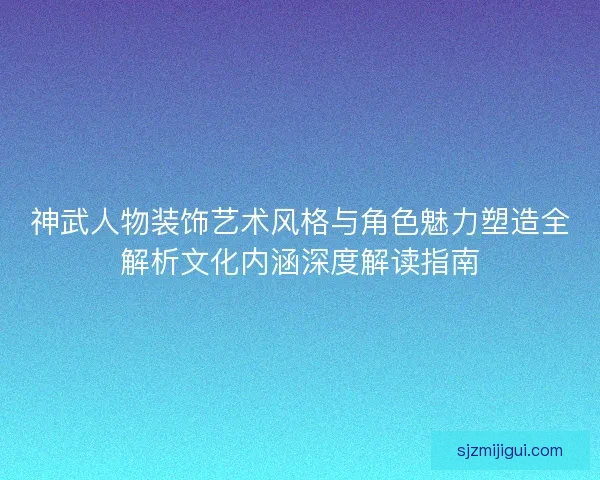 神武人物装饰艺术风格与角色魅力塑造全解析文化内涵深度解读指南