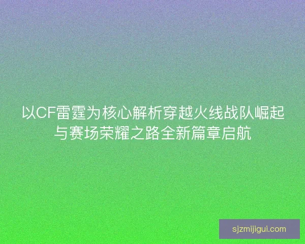 以CF雷霆为核心解析穿越火线战队崛起与赛场荣耀之路全新篇章启航