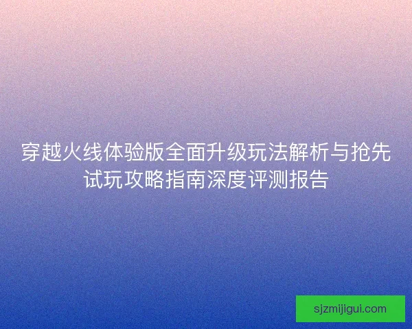穿越火线体验版全面升级玩法解析与抢先试玩攻略指南深度评测报告 穿越火线体验版全面升级玩法解析与抢先试玩攻略指南深度评测报告
