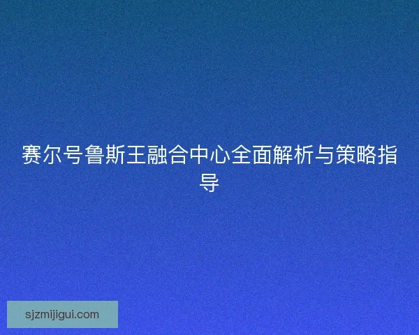 赛尔号鲁斯王融合中心全面解析与策略指导 赛尔号鲁斯王融合中心全面解析与策略指导
