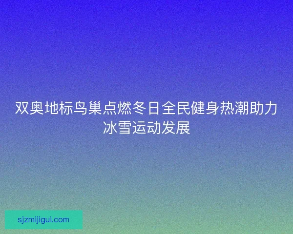双奥地标鸟巢点燃冬日全民健身热潮助力冰雪运动发展