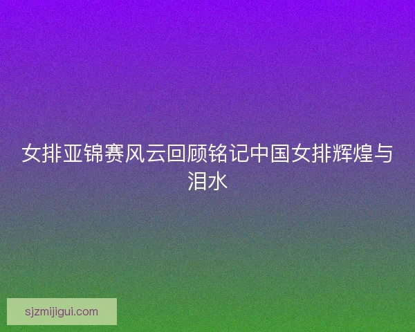 女排亚锦赛风云回顾铭记中国女排辉煌与泪水 女排亚锦赛风云回顾铭记中国女排辉煌与泪水