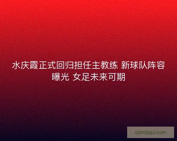水庆霞正式回归担任主教练 新球队阵容曝光 女足未来可期