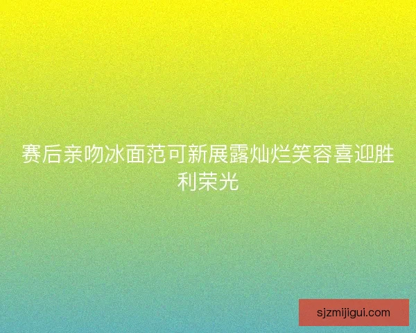 赛后亲吻冰面范可新展露灿烂笑容喜迎胜利荣光