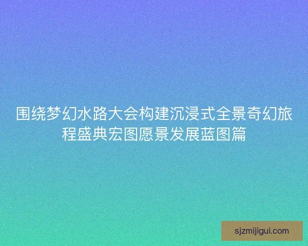 围绕梦幻水路大会构建沉浸式全景奇幻旅程盛典宏图愿景发展蓝图篇 围绕梦幻水路大会构建沉浸式全景奇幻旅程盛典宏图愿景发展蓝图篇